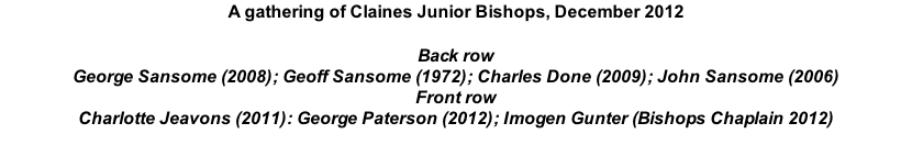 A gathering of Claines Junior Bishops, December 2012  Back row George Sansome (2008); Geoff Sansome (1972); Charles Done (2009); John Sansome (2006) Front row Charlotte Jeavons (2011): George Paterson (2012); Imogen Gunter (Bishops Chaplain 2012)